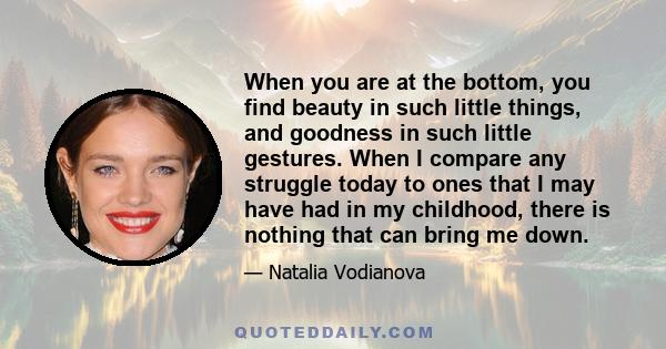 When you are at the bottom, you find beauty in such little things, and goodness in such little gestures. When I compare any struggle today to ones that I may have had in my childhood, there is nothing that can bring me