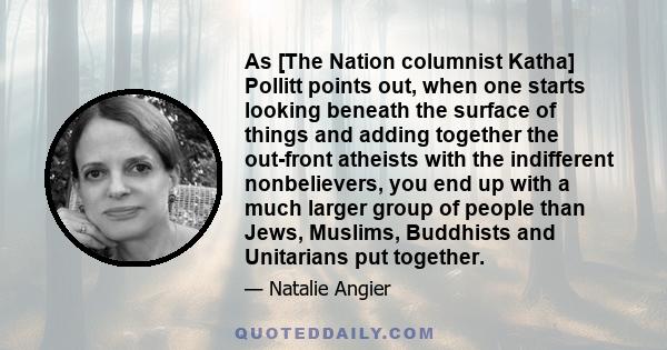 As [The Nation columnist Katha] Pollitt points out, when one starts looking beneath the surface of things and adding together the out-front atheists with the indifferent nonbelievers, you end up with a much larger group 