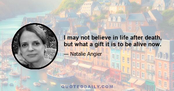 I may not believe in life after death, but what a gift it is to be alive now.