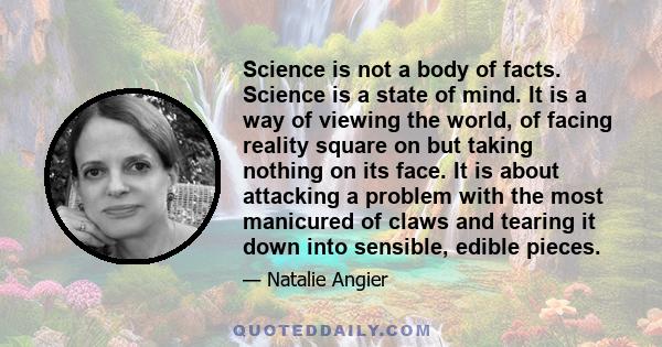 Science is not a body of facts. Science is a state of mind. It is a way of viewing the world, of facing reality square on but taking nothing on its face. It is about attacking a problem with the most manicured of claws