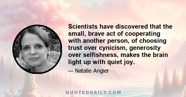 Scientists have discovered that the small, brave act of cooperating with another person, of choosing trust over cynicism, generosity over selfishness, makes the brain light up with quiet joy.