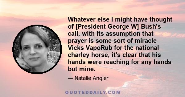 Whatever else I might have thought of [President George W] Bush's call, with its assumption that prayer is some sort of miracle Vicks VapoRub for the national charley horse, it's clear that his hands were reaching for