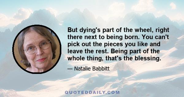 But dying's part of the wheel, right there next to being born. You can't pick out the pieces you like and leave the rest. Being part of the whole thing, that's the blessing.