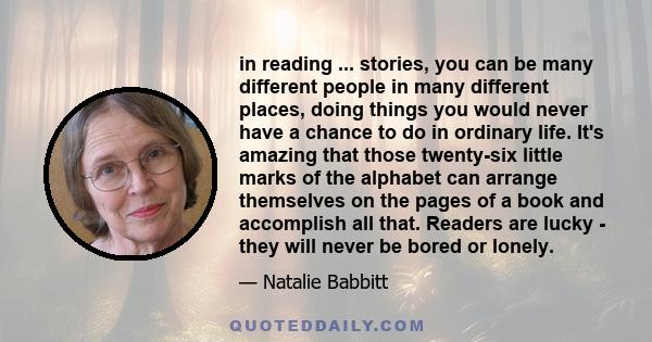 in reading ... stories, you can be many different people in many different places, doing things you would never have a chance to do in ordinary life. It's amazing that those twenty-six little marks of the alphabet can