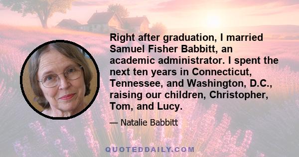 Right after graduation, I married Samuel Fisher Babbitt, an academic administrator. I spent the next ten years in Connecticut, Tennessee, and Washington, D.C., raising our children, Christopher, Tom, and Lucy.