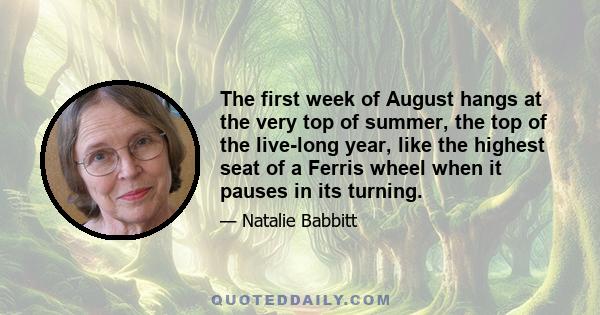 The first week of August hangs at the very top of summer, the top of the live-long year, like the highest seat of a Ferris wheel when it pauses in its turning. The weeks that come before are only a climb from balmy