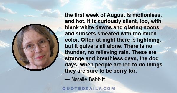 the first week of August is motionless, and hot. It is curiously silent, too, with blank white dawns and glaring noons, and sunsets smeared with too much color. Often at night there is lightning, but it quivers all