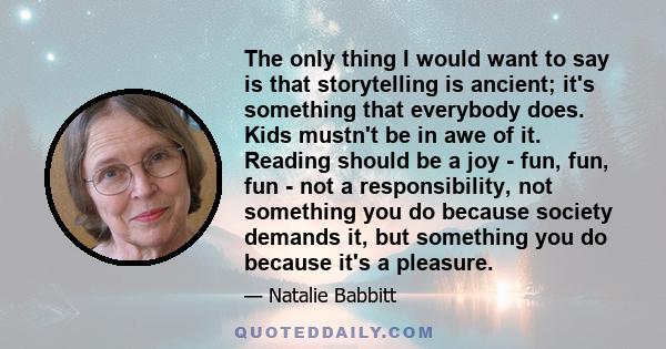 The only thing I would want to say is that storytelling is ancient; it's something that everybody does. Kids mustn't be in awe of it. Reading should be a joy - fun, fun, fun - not a responsibility, not something you do