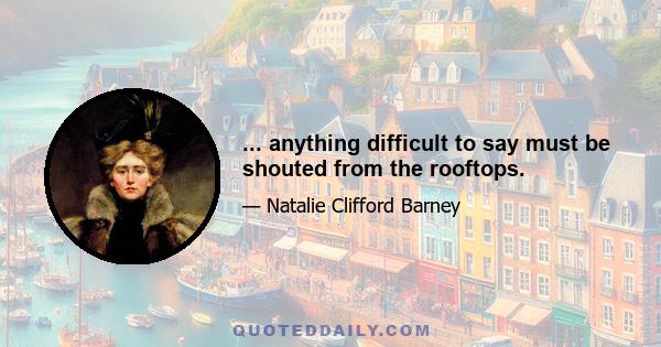 ... anything difficult to say must be shouted from the rooftops.