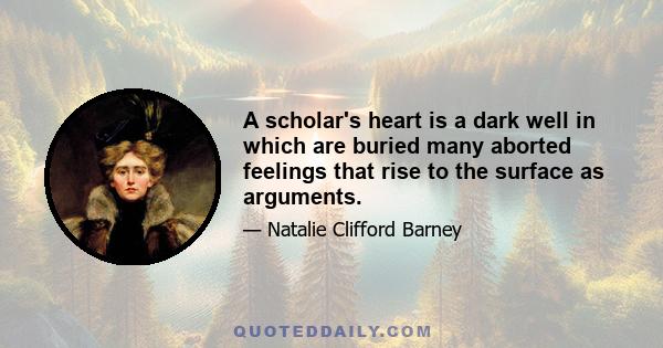 A scholar's heart is a dark well in which are buried many aborted feelings that rise to the surface as arguments.