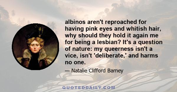 albinos aren't reproached for having pink eyes and whitish hair, why should they hold it again me for being a lesbian? It's a question of nature: my queerness isn't a vice, isn't 'deliberate,' and harms no one.