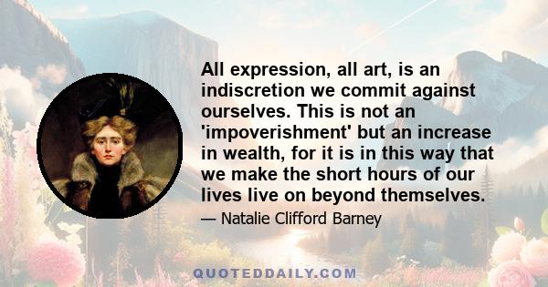 All expression, all art, is an indiscretion we commit against ourselves. This is not an 'impoverishment' but an increase in wealth, for it is in this way that we make the short hours of our lives live on beyond