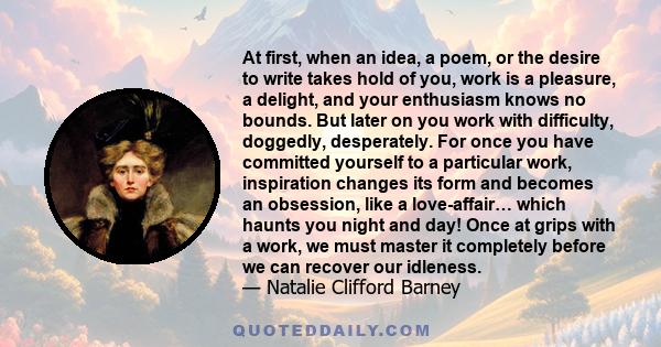 At first, when an idea, a poem, or the desire to write takes hold of you, work is a pleasure, a delight, and your enthusiasm knows no bounds. But later on you work with difficulty, doggedly, desperately. For once you