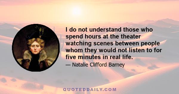 I do not understand those who spend hours at the theater watching scenes between people whom they would not listen to for five minutes in real life.