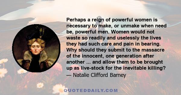 Perhaps a reign of powerful women is necessary to make, or unmake when need be, powerful men. Women would not waste so readily and uselessly the lives they had such care and pain in bearing. Why should they submit to