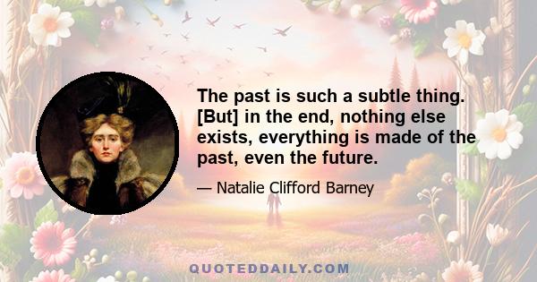 The past is such a subtle thing. [But] in the end, nothing else exists, everything is made of the past, even the future.