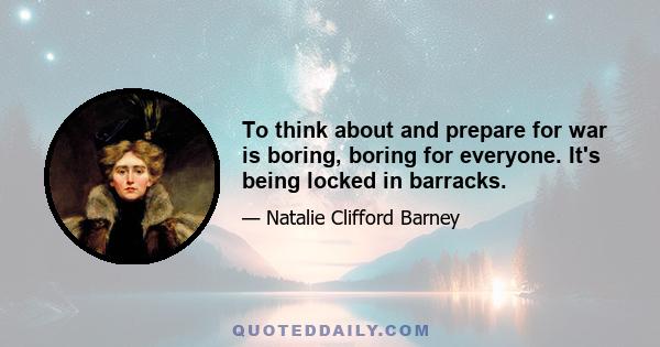 To think about and prepare for war is boring, boring for everyone. It's being locked in barracks.