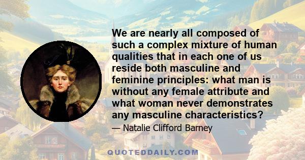 We are nearly all composed of such a complex mixture of human qualities that in each one of us reside both masculine and feminine principles: what man is without any female attribute and what woman never demonstrates