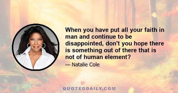 When you have put all your faith in man and continue to be disappointed, don't you hope there is something out of there that is not of human element?