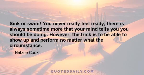 Sink or swim! You never really feel ready, there is always sometime more that your mind tells you you should be doing. However, the trick is to be able to show up and perform no matter what the circumstance.