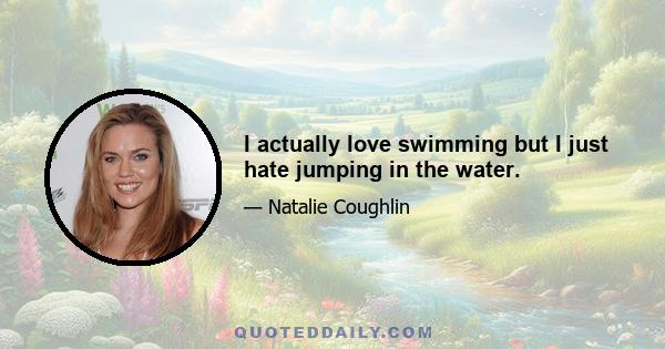 I actually love swimming but I just hate jumping in the water.