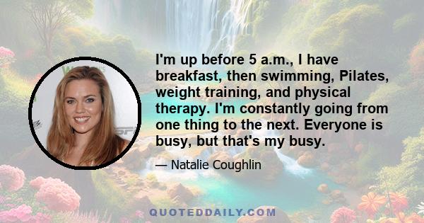 I'm up before 5 a.m., I have breakfast, then swimming, Pilates, weight training, and physical therapy. I'm constantly going from one thing to the next. Everyone is busy, but that's my busy.