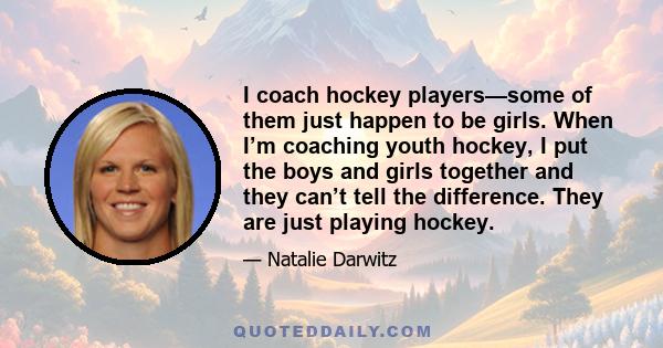 I coach hockey players—some of them just happen to be girls. When I’m coaching youth hockey, I put the boys and girls together and they can’t tell the difference. They are just playing hockey.