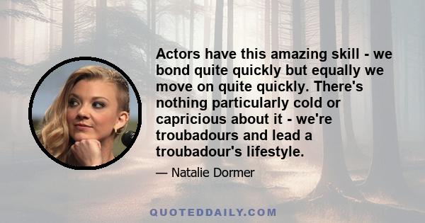 Actors have this amazing skill - we bond quite quickly but equally we move on quite quickly. There's nothing particularly cold or capricious about it - we're troubadours and lead a troubadour's lifestyle.