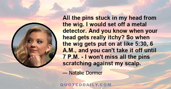 All the pins stuck in my head from the wig. I would set off a metal detector. And you know when your head gets really itchy? So when the wig gets put on at like 5:30, 6 A.M., and you can't take it off until 7 P.M. - I