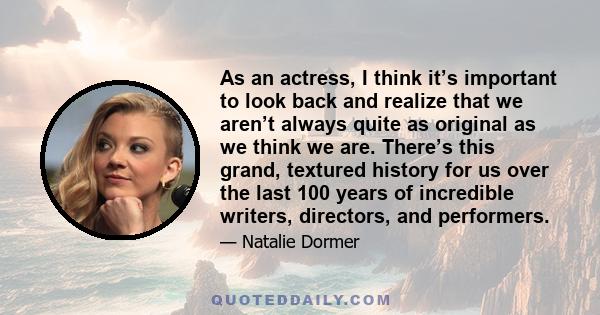 As an actress, I think it’s important to look back and realize that we aren’t always quite as original as we think we are. There’s this grand, textured history for us over the last 100 years of incredible writers,