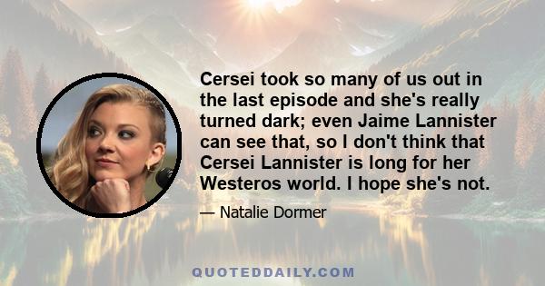 Cersei took so many of us out in the last episode and she's really turned dark; even Jaime Lannister can see that, so I don't think that Cersei Lannister is long for her Westeros world. I hope she's not.