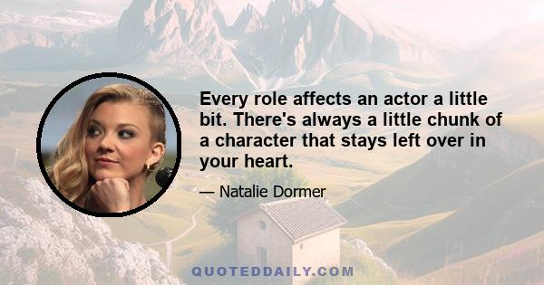 Every role affects an actor a little bit. There's always a little chunk of a character that stays left over in your heart.