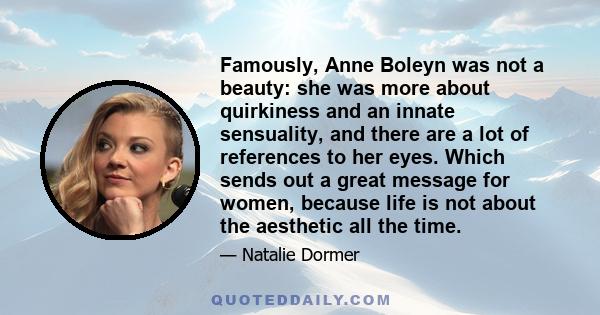 Famously, Anne Boleyn was not a beauty: she was more about quirkiness and an innate sensuality, and there are a lot of references to her eyes. Which sends out a great message for women, because life is not about the