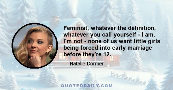 Feminist, whatever the definition, whatever you call yourself - I am, I'm not - none of us want little girls being forced into early marriage before they're 12.