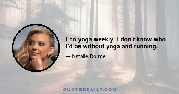 I do yoga weekly. I don't know who I'd be without yoga and running.