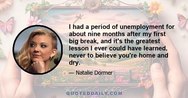 I had a period of unemployment for about nine months after my first big break, and it's the greatest lesson I ever could have learned, never to believe you're home and dry.