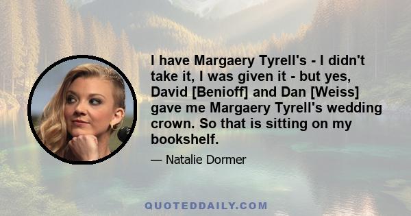 I have Margaery Tyrell's - I didn't take it, I was given it - but yes, David [Benioff] and Dan [Weiss] gave me Margaery Tyrell's wedding crown. So that is sitting on my bookshelf.