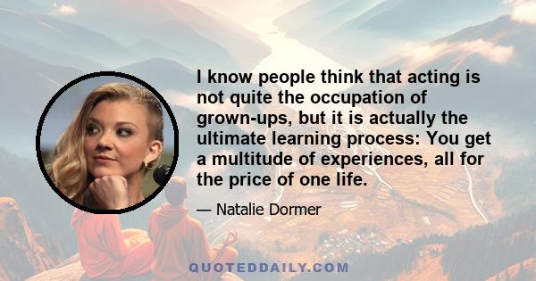 I know people think that acting is not quite the occupation of grown-ups, but it is actually the ultimate learning process: You get a multitude of experiences, all for the price of one life.