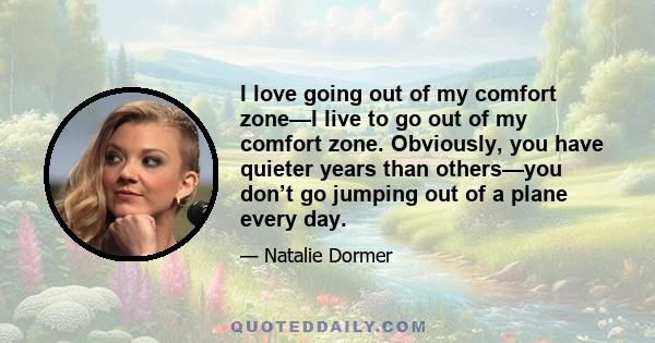 I love going out of my comfort zone—I live to go out of my comfort zone. Obviously, you have quieter years than others—you don’t go jumping out of a plane every day.