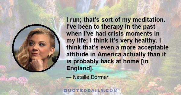 I run; that's sort of my meditation. I've been to therapy in the past when I've had crisis moments in my life; I think it's very healthy. I think that's even a more acceptable attitude in America actually than it is