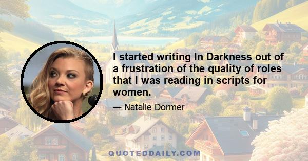 I started writing In Darkness out of a frustration of the quality of roles that I was reading in scripts for women.