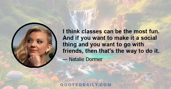 I think classes can be the most fun. And if you want to make it a social thing and you want to go with friends, then that's the way to do it.