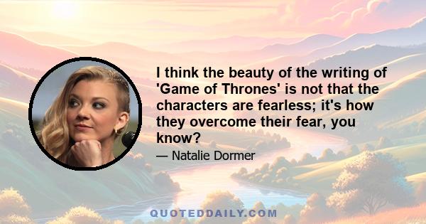 I think the beauty of the writing of 'Game of Thrones' is not that the characters are fearless; it's how they overcome their fear, you know?