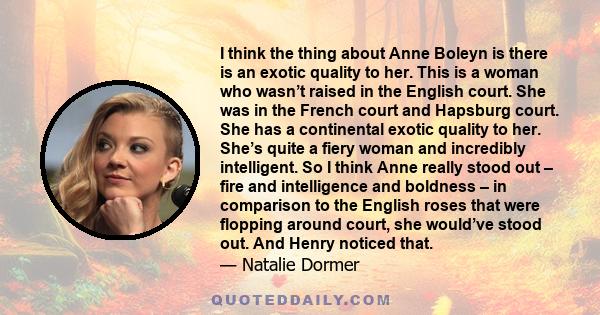 I think the thing about Anne Boleyn is there is an exotic quality to her. This is a woman who wasn’t raised in the English court. She was in the French court and Hapsburg court. She has a continental exotic quality to