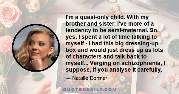 I'm a quasi-only child. With my brother and sister, I've more of a tendency to be semi-maternal. So, yes, I spent a lot of time talking to myself - I had this big dressing-up box and would just dress up as lots of