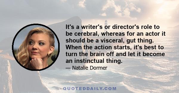 It's a writer's or director's role to be cerebral, whereas for an actor it should be a visceral, gut thing. When the action starts, it's best to turn the brain off and let it become an instinctual thing.