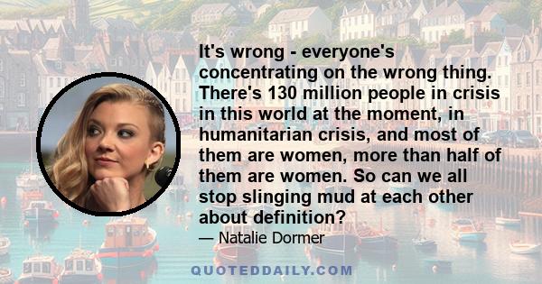 It's wrong - everyone's concentrating on the wrong thing. There's 130 million people in crisis in this world at the moment, in humanitarian crisis, and most of them are women, more than half of them are women. So can we 