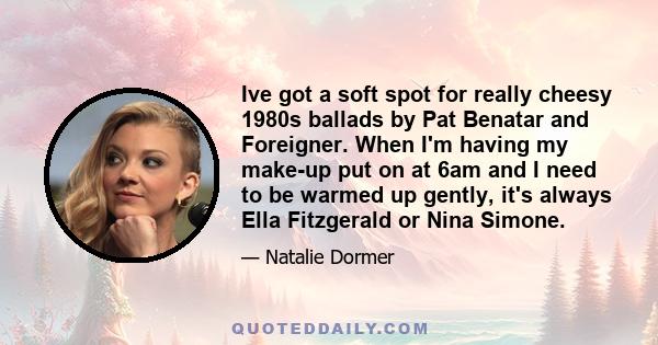 Ive got a soft spot for really cheesy 1980s ballads by Pat Benatar and Foreigner. When I'm having my make-up put on at 6am and I need to be warmed up gently, it's always Ella Fitzgerald or Nina Simone.