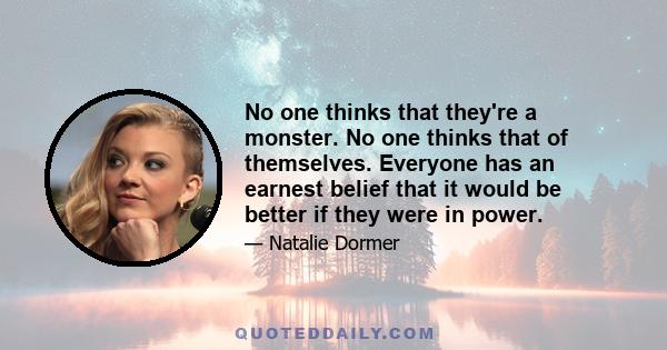 No one thinks that they're a monster. No one thinks that of themselves. Everyone has an earnest belief that it would be better if they were in power.