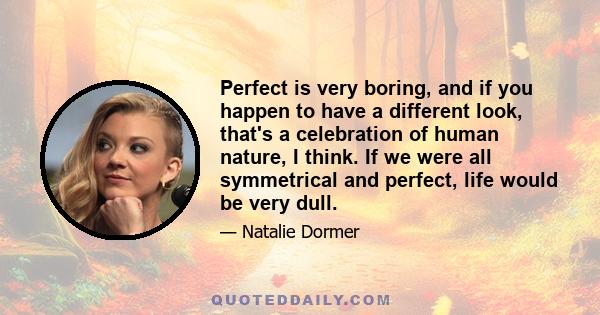 Perfect is very boring, and if you happen to have a different look, that's a celebration of human nature, I think. If we were all symmetrical and perfect, life would be very dull.